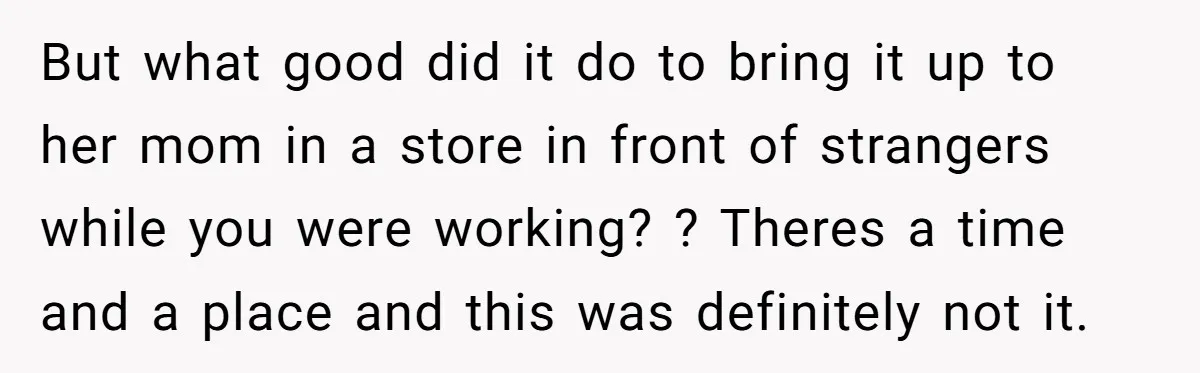 But what good did it do to bring it up to her mom in a store in front of strangers while you were working? ? Theres a time and a...
