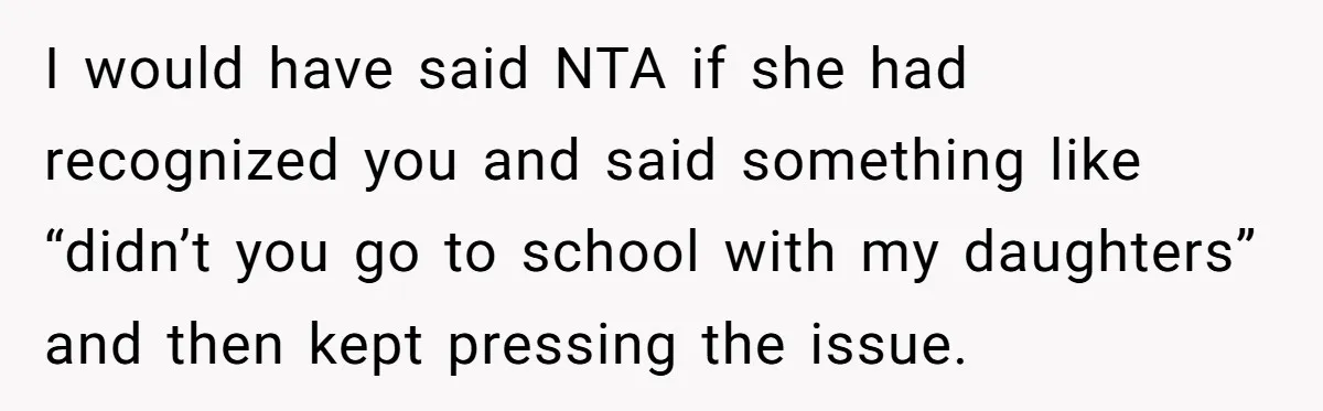 I would have said NTA if she had recognized you and said something like “didn’t you go to school with my daughters” and then kept pressing the issue.
