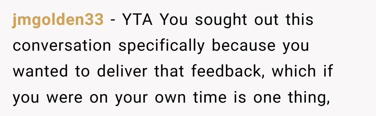 jmgolden33 − YTA You sought out this conversation specifically because you wanted to deliver that feedback, which if you were on your own time is one thing,