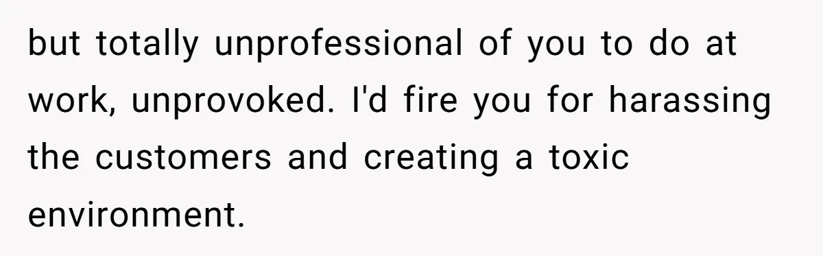 but totally unprofessional of you to do at work, unprovoked. I'd fire you for harassing the customers and creating a toxic environment.