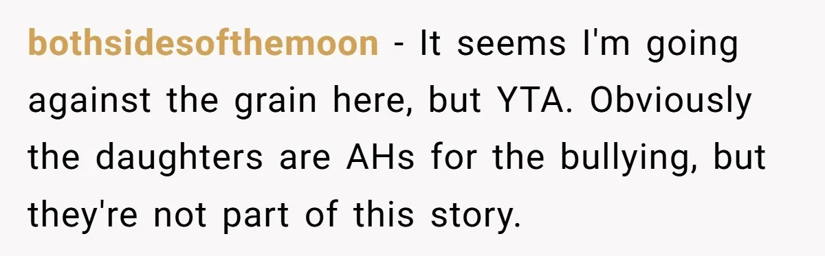bothsidesofthemoon − It seems I'm going against the grain here, but YTA. Obviously the daughters are AHs for the bullying, but they're not part of this story.