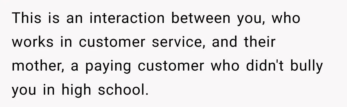 This is an interaction between you, who works in customer service, and their mother, a paying customer who didn't bully you in high school.
