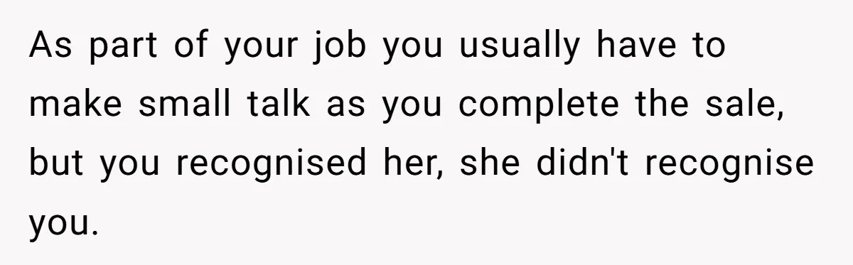 As part of your job you usually have to make small talk as you complete the sale, but you recognised her, she didn't recognise you.