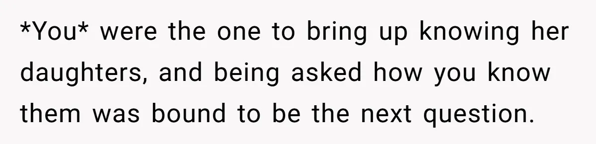 *You* were the one to bring up knowing her daughters, and being asked how you know them was bound to be the next question.