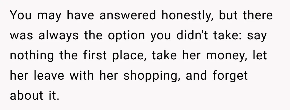 You may have answered honestly, but there was always the option you didn't take: say nothing the first place, take her money, let her leave with her shopping, and forget...