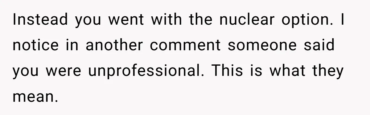 Instead you went with the nuclear option. I notice in another comment someone said you were unprofessional. This is what they mean.