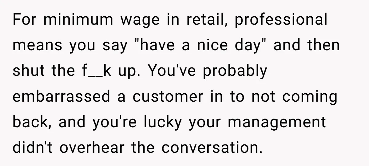 For minimum wage in retail, professional means you say "have a nice day" and then shut the f__k up. You've probably embarrassed a customer in to not coming back, and...