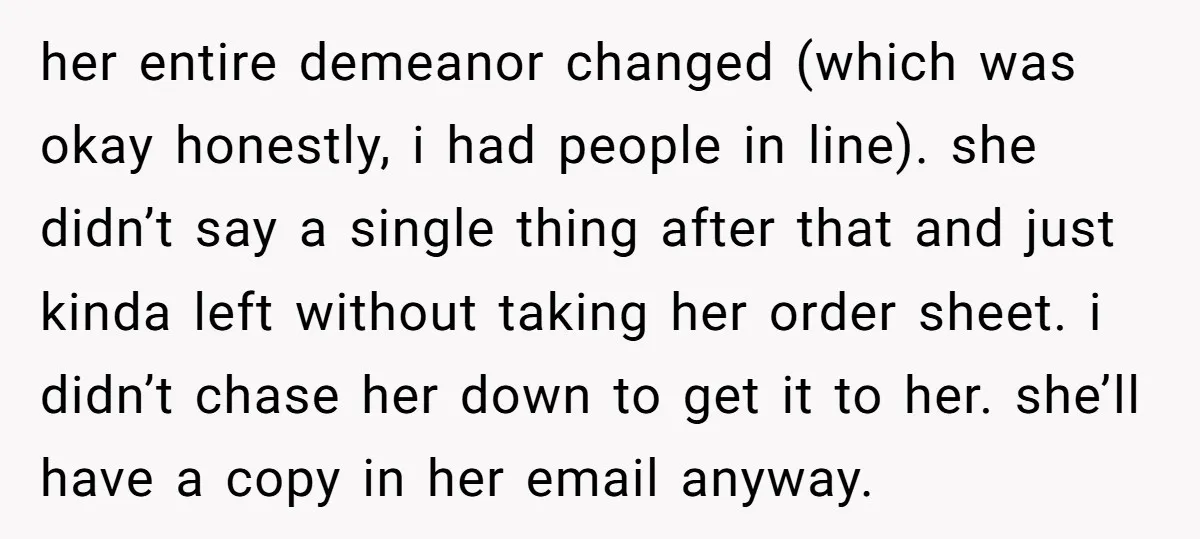 her entire demeanor changed (which was okay honestly, i had people in line). she didn’t say a single thing after that and just kinda left without taking her order sheet....