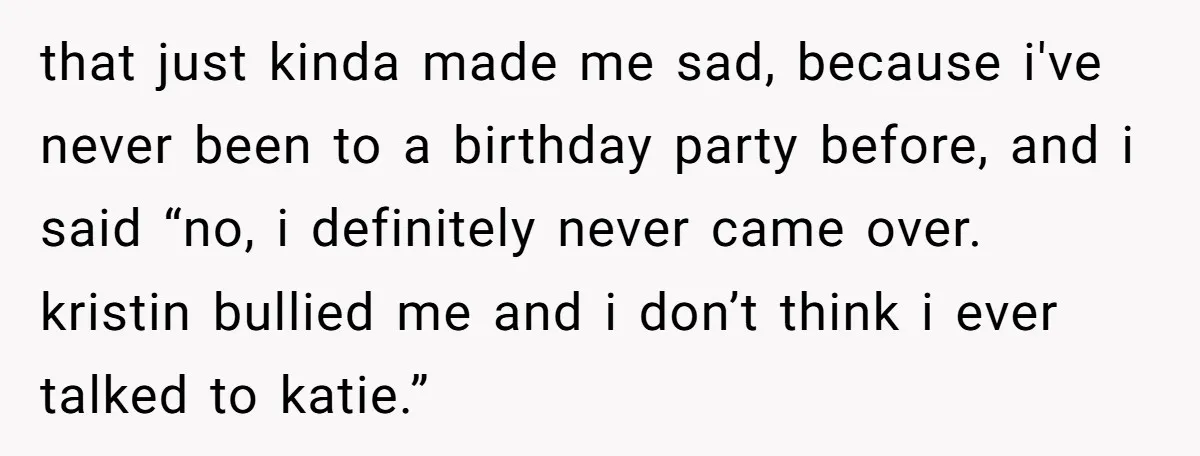 that just kinda made me sad, because i've never been to a birthday party before, and i said “no, i definitely never came over. kristin bullied me and i don’t...