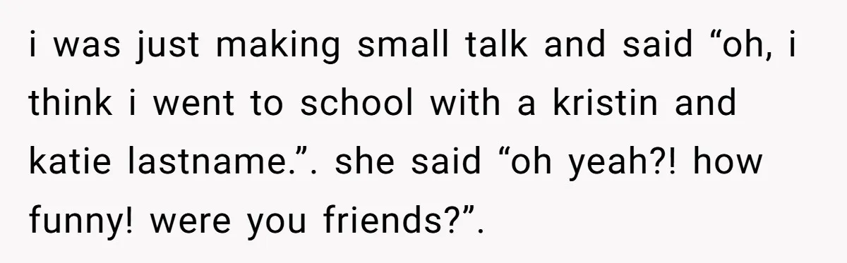 i was just making small talk and said “oh, i think i went to school with a kristin and katie lastname.”. she said “oh yeah?! how funny! were you friends?”.