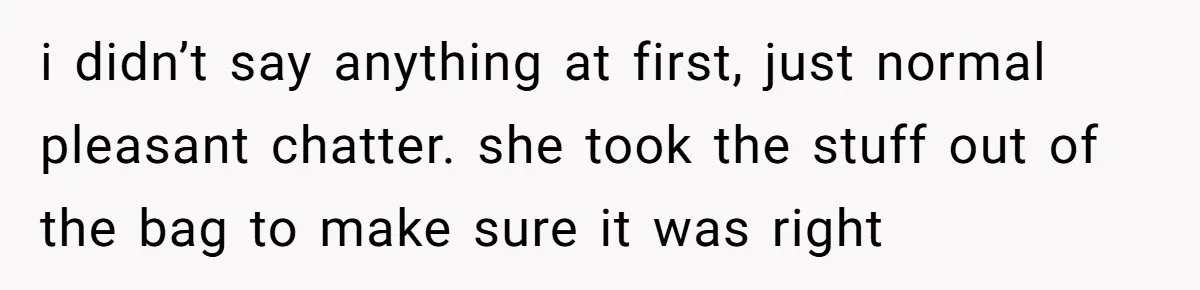 i didn’t say anything at first, just normal pleasant chatter. she took the stuff out of the bag to make sure it was right