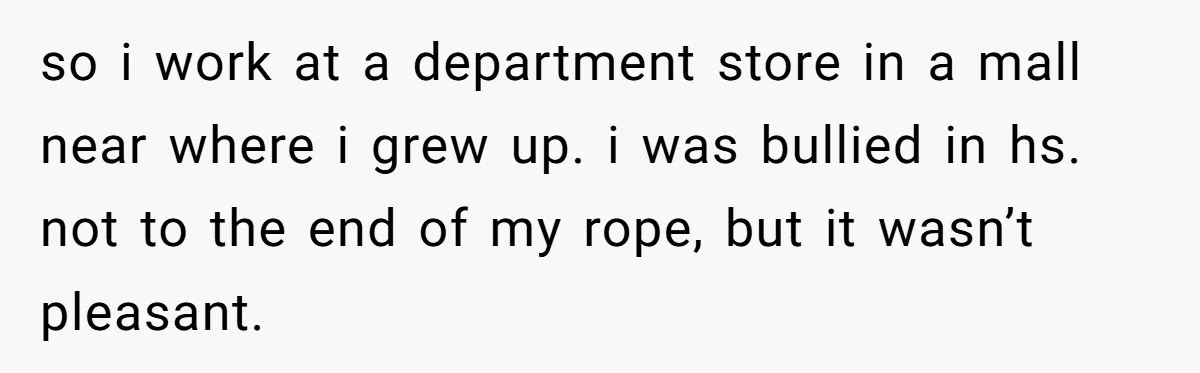 so i work at a department store in a mall near where i grew up. i was bullied in hs. not to the end of my rope, but it wasn’t...