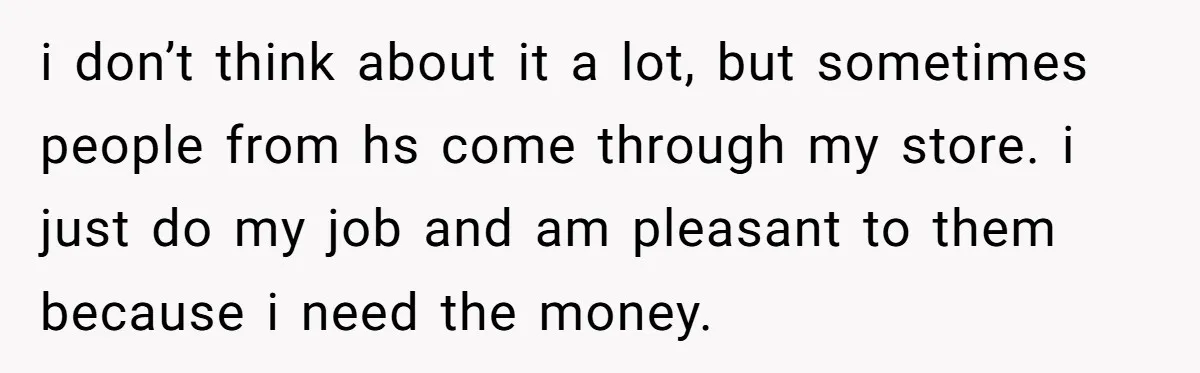 i don’t think about it a lot, but sometimes people from hs come through my store. i just do my job and am pleasant to them because i need the...