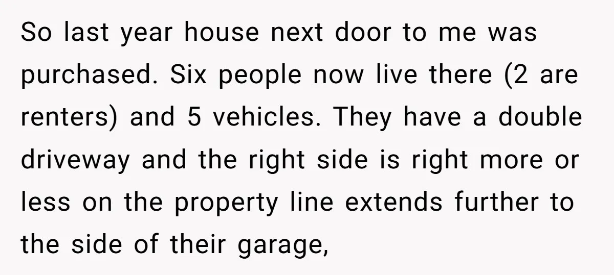 So last year house next door to me was purchased. Six people now live there (2 are renters) and 5 vehicles. They have a double driveway and the right side...