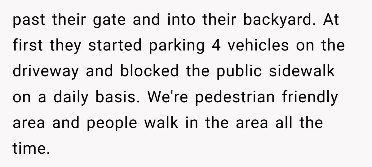 past their gate and into their backyard. At first they started parking 4 vehicles on the driveway and blocked the public sidewalk on a daily basis. We're pedestrian friendly area...