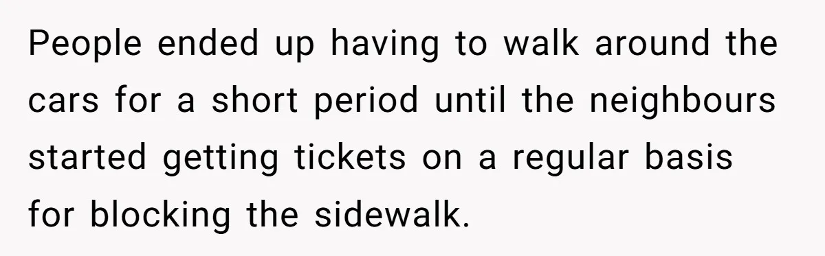 People ended up having to walk around the cars for a short period until the neighbours started getting tickets on a regular basis for blocking the sidewalk.