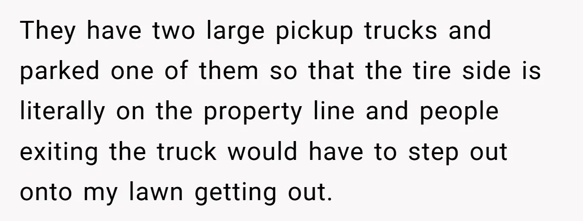 They have two large pickup trucks and parked one of them so that the tire side is literally on the property line and people exiting the truck would have to...