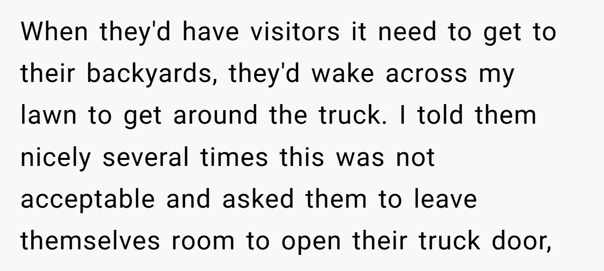 When they'd have visitors it need to get to their backyards, they'd wake across my lawn to get around the truck. I told them nicely several times this was not...