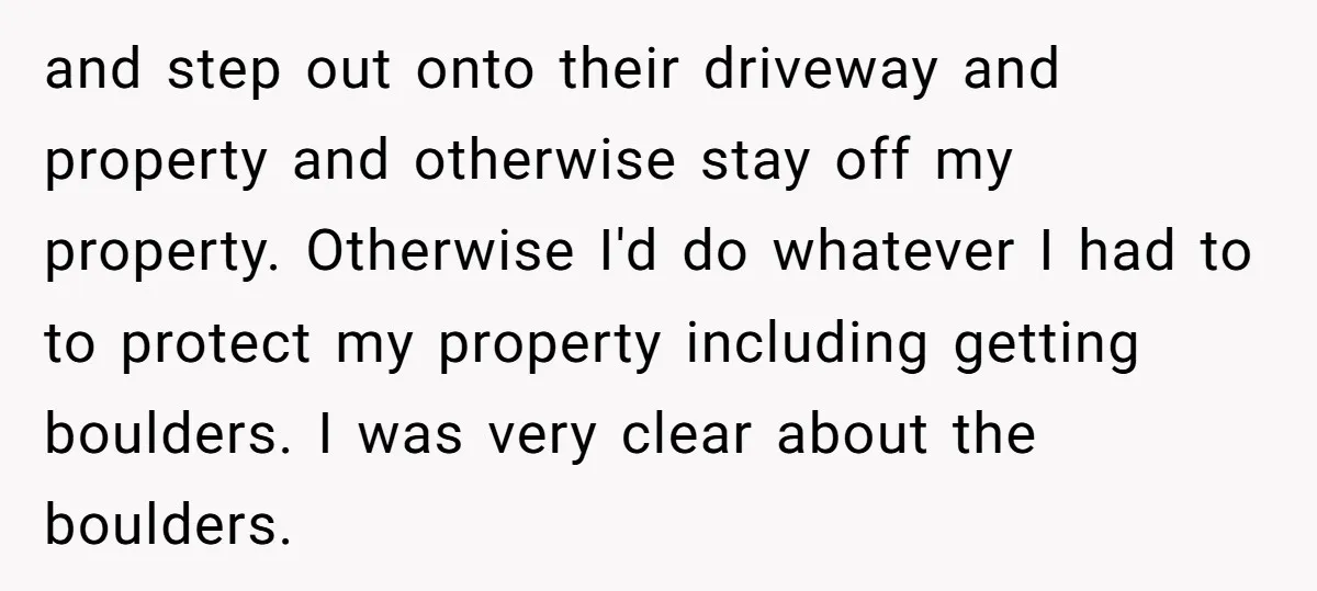 and step out onto their driveway and property and otherwise stay off my property. Otherwise I'd do whatever I had to to protect my property including getting boulders. I was...