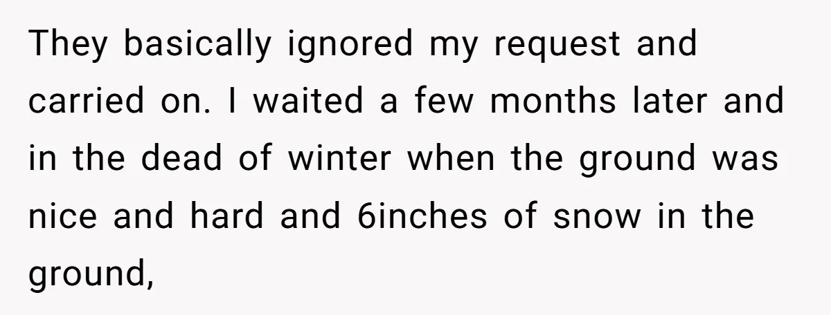 They basically ignored my request and carried on. I waited a few months later and in the dead of winter when the ground was nice and hard and 6inches of...