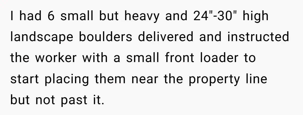 I had 6 small but heavy and 24"-30" high landscape boulders delivered and instructed the worker with a small front loader to start placing them near the property line but...