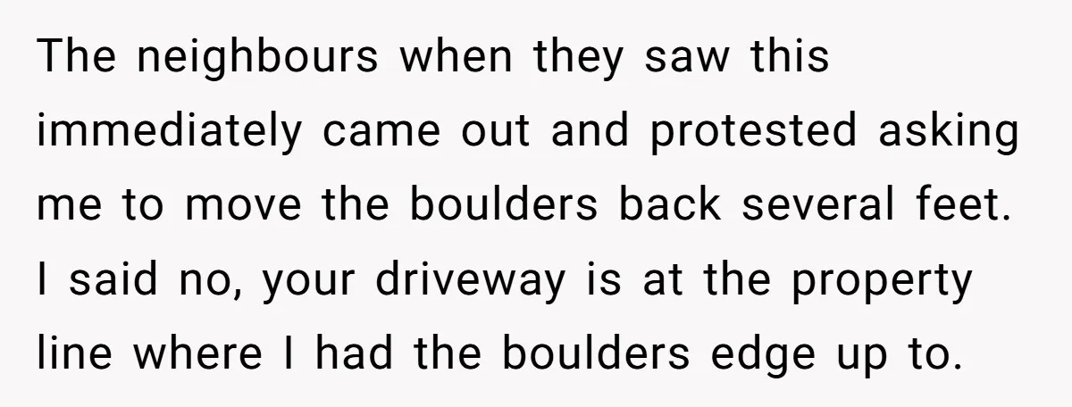 The neighbours when they saw this immediately came out and protested asking me to move the boulders back several feet. I said no, your driveway is at the property line...