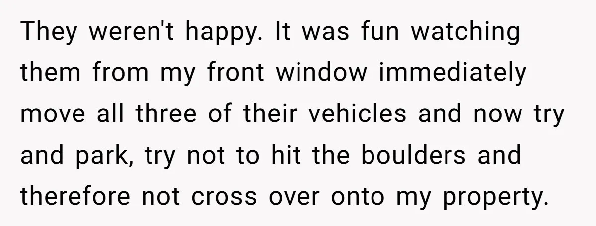 They weren't happy. It was fun watching them from my front window immediately move all three of their vehicles and now try and park, try not to hit the boulders...