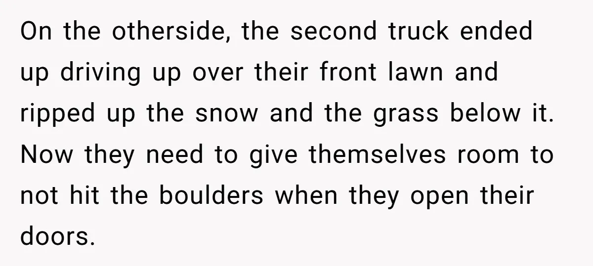 On the otherside, the second truck ended up driving up over their front lawn and ripped up the snow and the grass below it. Now they need to give themselves...