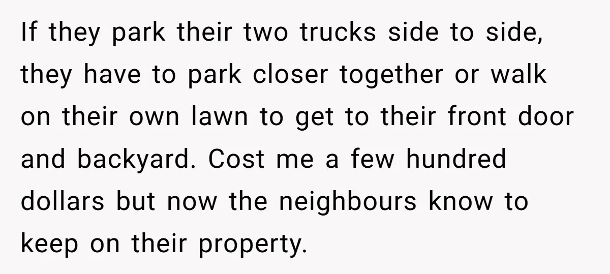 If they park their two trucks side to side, they have to park closer together or walk on their own lawn to get to their front door and backyard. Cost...
