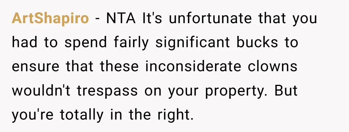 ArtShapiro − NTA It's unfortunate that you had to spend fairly significant bucks to ensure that these inconsiderate clowns wouldn't trespass on your property. But you're totally in the right.