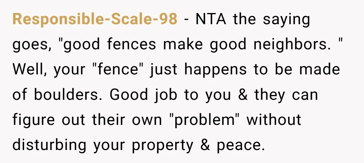 Responsible-Scale-98 − NTA the saying goes, "good fences make good neighbors. " Well, your "fence" just happens to be made of boulders. Good job to you & they can figure...