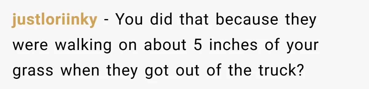 justloriinky − You did that because they were walking on about 5 inches of your grass when they got out of the truck?