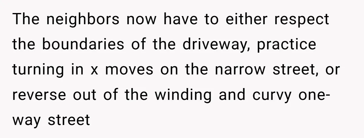 The neighbors now have to either respect the boundaries of the driveway, practice turning in x moves on the narrow street, or reverse out of the winding and curvy one-way...