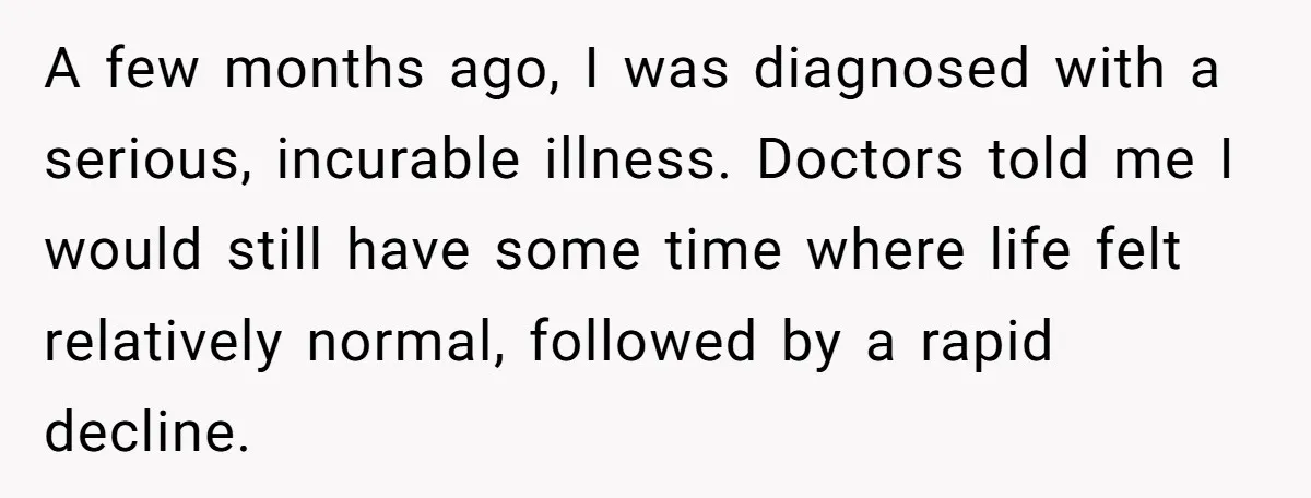 A few months ago, I was diagnosed with a serious, incurable illness. Doctors told me I would still have some time where life felt relatively normal, followed by a rapid...