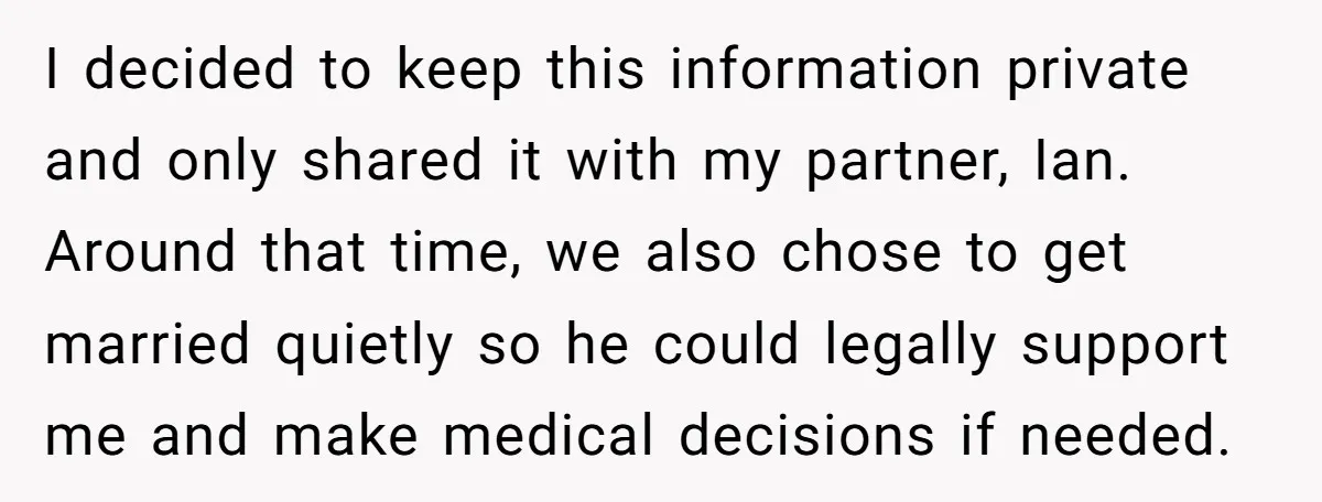 I decided to keep this information private and only shared it with my partner, Ian. Around that time, we also chose to get married quietly so he could legally support...