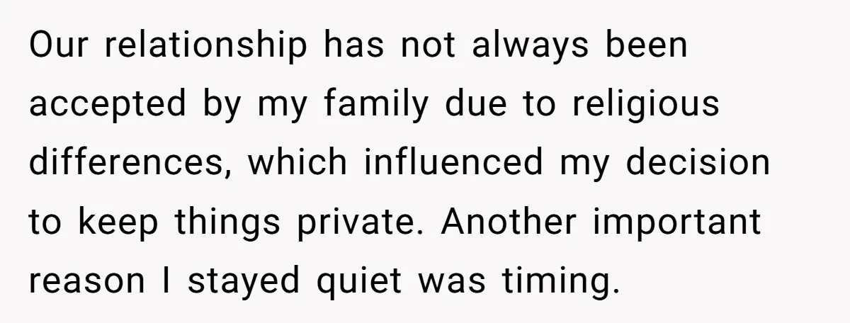 Our relationship has not always been accepted by my family due to religious differences, which influenced my decision to keep things private. Another important reason I stayed quiet was timing.