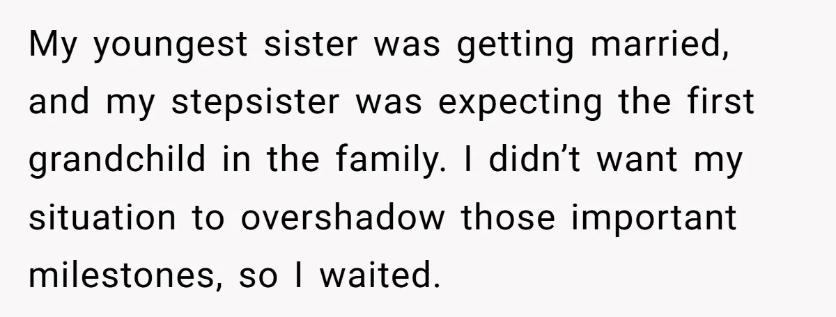 My youngest sister was getting married, and my stepsister was expecting the first grandchild in the family. I didn’t want my situation to overshadow those important milestones, so I waited.