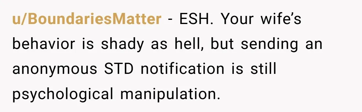 u/BoundariesMatter - ESH. Your wife’s behavior is shady as hell, but sending an anonymous STD notification is still psychological manipulation.