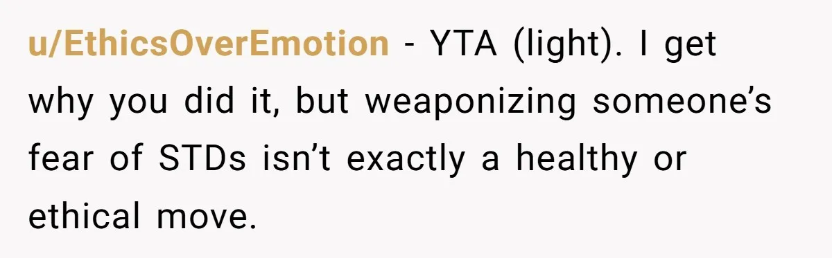 u/EthicsOverEmotion - YTA (light). I get why you did it, but weaponizing someone’s fear of STDs isn’t exactly a healthy or ethical move.