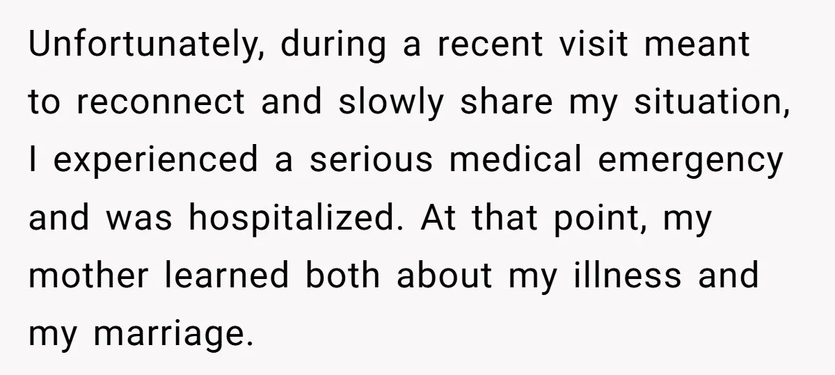 Unfortunately, during a recent visit meant to reconnect and slowly share my situation, I experienced a serious medical emergency and was hospitalized. At that point, my mother learned both about...