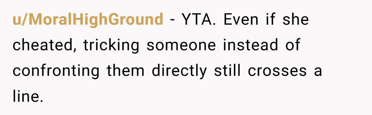 u/MoralHighGround - YTA. Even if she cheated, tricking someone instead of confronting them directly still crosses a line.
