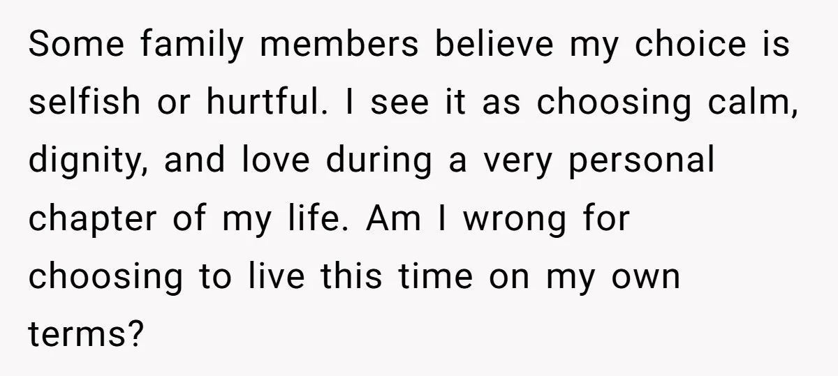 Some family members believe my choice is selfish or hurtful. I see it as choosing calm, dignity, and love during a very personal chapter of my life. Am I wrong...