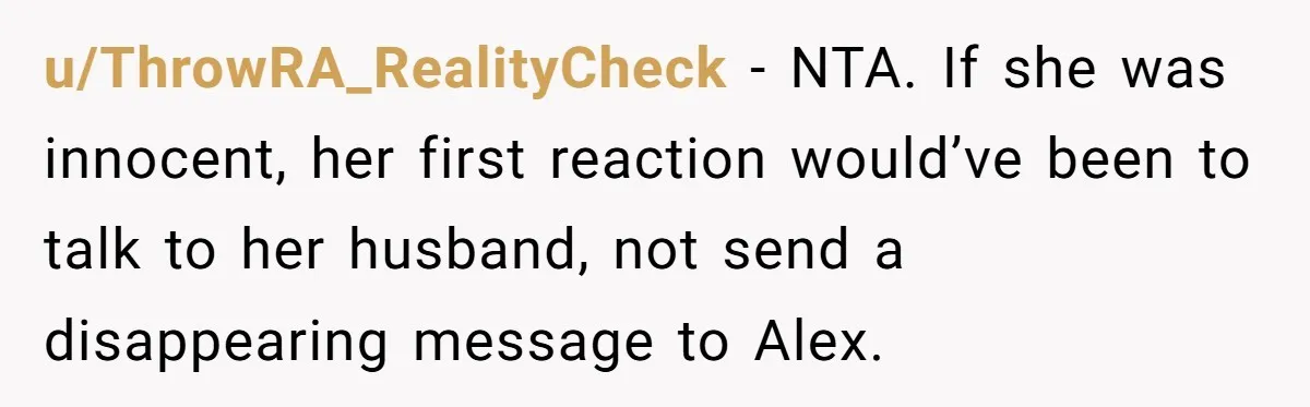 u/ThrowRA_RealityCheck - NTA. If she was innocent, her first reaction would’ve been to talk to her husband, not send a disappearing message to Alex.