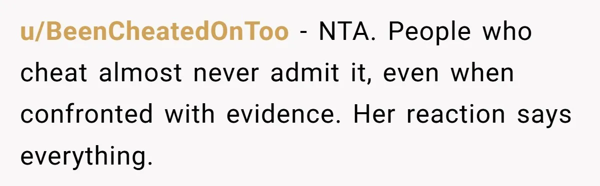 u/BeenCheatedOnToo - NTA. People who cheat almost never admit it, even when confronted with evidence. Her reaction says everything.