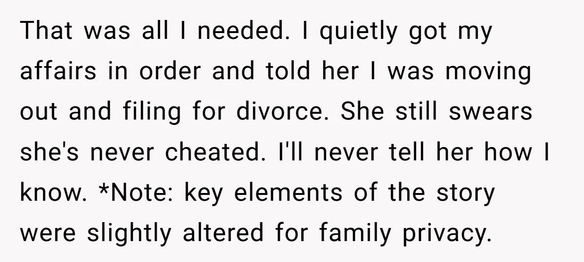 That was all I needed. I quietly got my affairs in order and told her I was moving out and filing for divorce. She still swears she's never cheated. I'll...