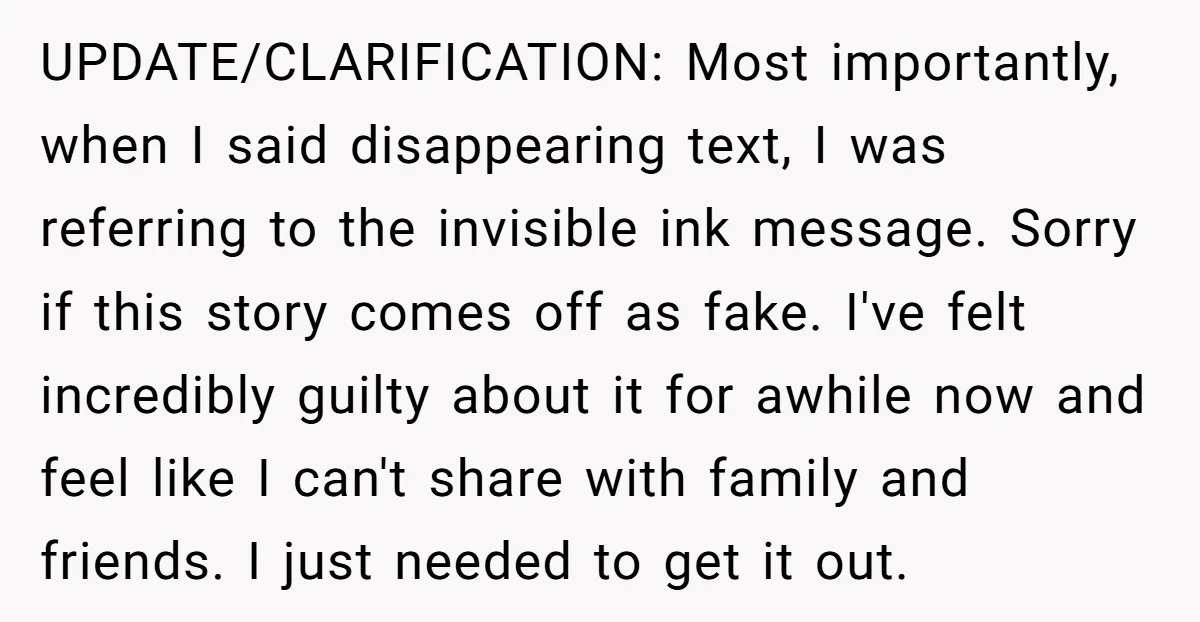 UPDATE/CLARIFICATION: Most importantly, when I said disappearing text, I was referring to the invisible ink message. Sorry if this story comes off as fake. I've felt incredibly guilty about it...