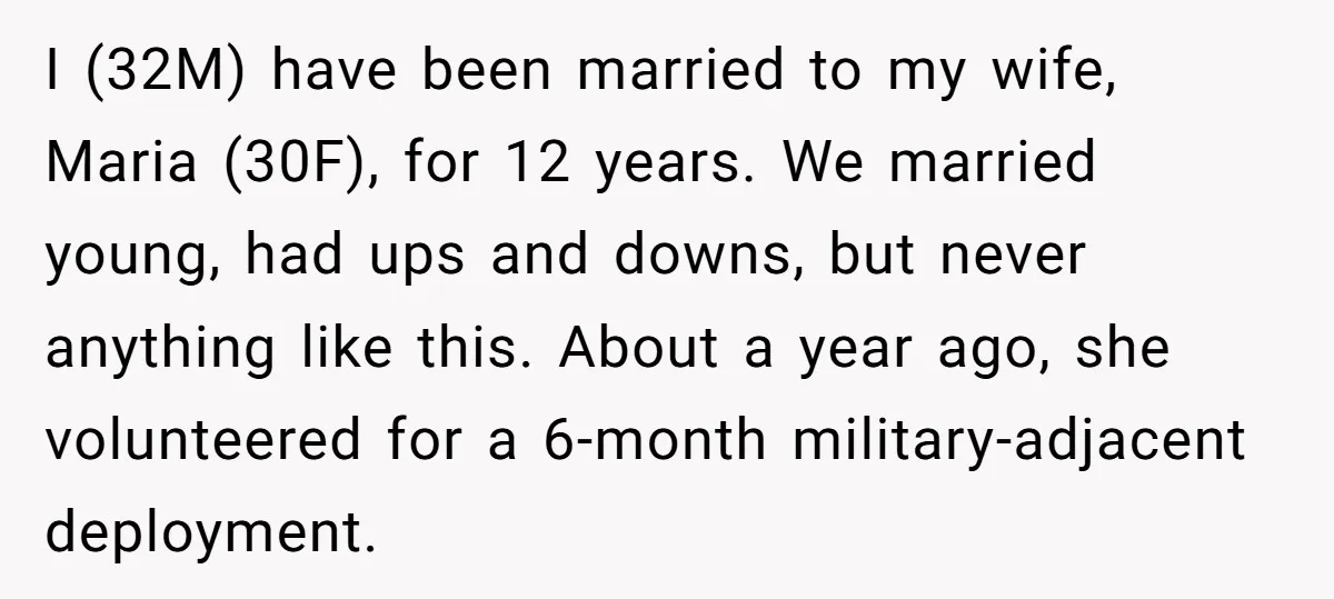 I (32M) have been married to my wife, Maria (30F), for 12 years. We married young, had ups and downs, but never anything like this. About a year ago, she...