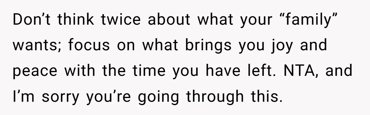 Don’t think twice about what your “family” wants; focus on what brings you joy and peace with the time you have left. NTA, and I’m sorry you’re going through this.