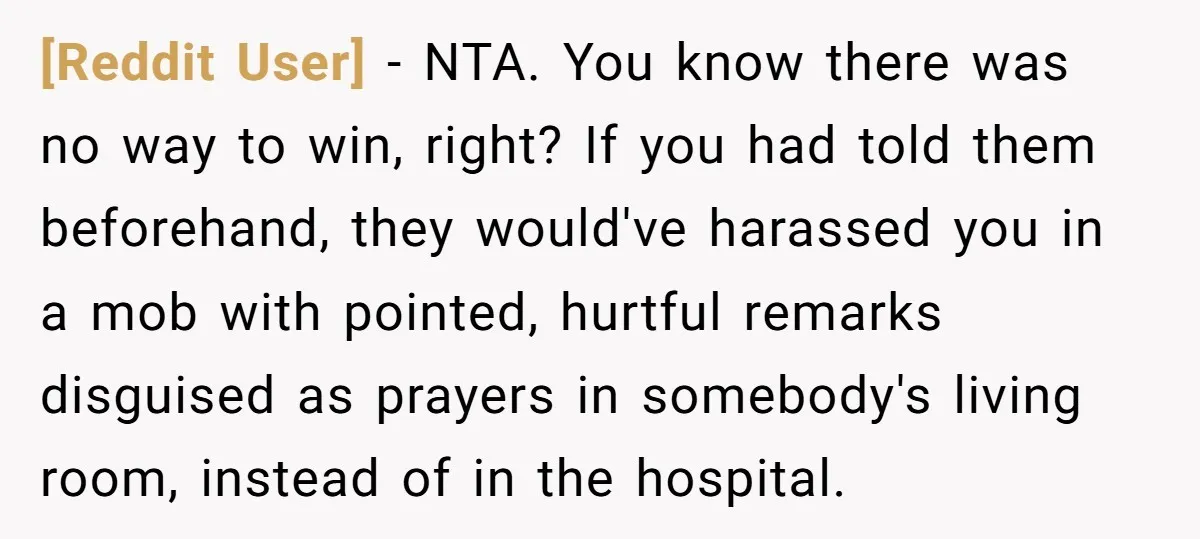 [Reddit User] − NTA. You know there was no way to win, right? If you had told them beforehand, they would've harassed you in a mob with pointed, hurtful remarks...