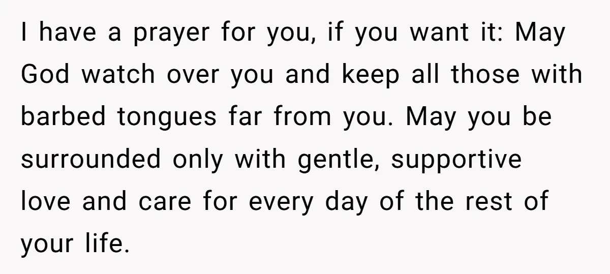 I have a prayer for you, if you want it: May God watch over you and keep all those with barbed tongues far from you. May you be surrounded only...